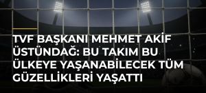 TVF Başkanı Mehmet Akif Üstündağ: Bu takım bu ülkeye yaşanabilecek tüm güzellikleri yaşattı