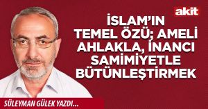 İslam’ın temel özü; ameli ahlakla, inancı samimiyetle bütünleştirmek