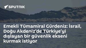 Emekli Tümamiral Gürdeniz: İsrail, Doğu Akdeniz’de Türkiye’yi dışlayan bir güvenlik ekseni kurmak istiyor