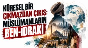 KÜRESEL BİR ÇIKMAZDAN ÇIKIŞ: MÜSLÜMANLARIN BEN-İDRAKİ